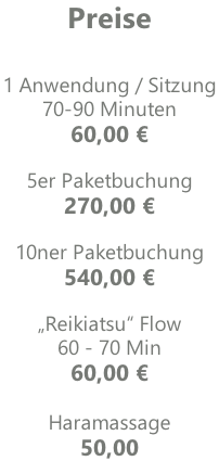Preise   1 Anwendung / Sitzung  70-90 Minuten 60,00 €  5er Paketbuchung  270,00 €  10ner Paketbuchung 540,00 €  „Reikiatsu“ Flow 60 - 70 Min 60,00 €  Haramassage 50,00